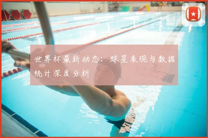 世界杯最新动态：球星表现与数据统计深度分析