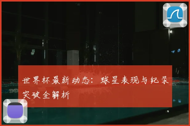 世界杯最新动态：球星表现与纪录突破全解析