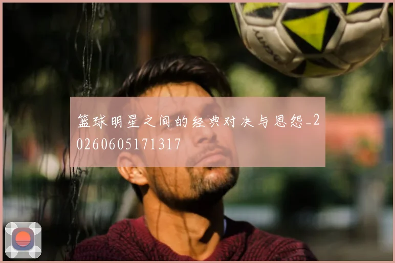 篮球明星之间的经典对决与恩怨_20260605171317